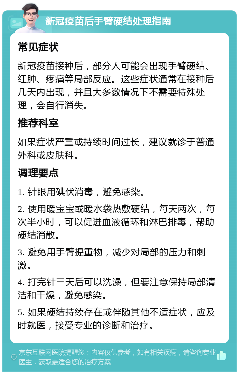 新冠疫苗后手臂硬结处理指南 常见症状 新冠疫苗接种后，部分人可能会出现手臂硬结、红肿、疼痛等局部反应。这些症状通常在接种后几天内出现，并且大多数情况下不需要特殊处理，会自行消失。 推荐科室 如果症状严重或持续时间过长，建议就诊于普通外科或皮肤科。 调理要点 1. 针眼用碘伏消毒，避免感染。 2. 使用暖宝宝或暖水袋热敷硬结，每天两次，每次半小时，可以促进血液循环和淋巴排毒，帮助硬结消散。 3. 避免用手臂提重物，减少对局部的压力和刺激。 4. 打完针三天后可以洗澡，但要注意保持局部清洁和干燥，避免感染。 5. 如果硬结持续存在或伴随其他不适症状，应及时就医，接受专业的诊断和治疗。