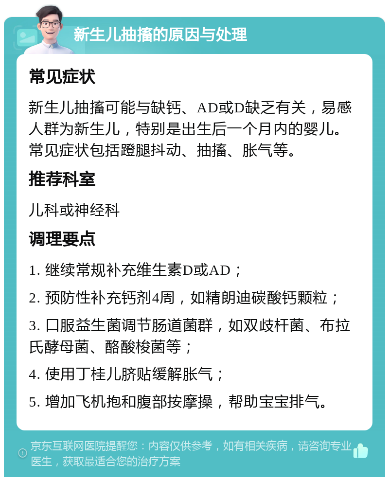 新生儿抽搐的原因与处理 常见症状 新生儿抽搐可能与缺钙、AD或D缺乏有关，易感人群为新生儿，特别是出生后一个月内的婴儿。常见症状包括蹬腿抖动、抽搐、胀气等。 推荐科室 儿科或神经科 调理要点 1. 继续常规补充维生素D或AD； 2. 预防性补充钙剂4周，如精朗迪碳酸钙颗粒； 3. 口服益生菌调节肠道菌群，如双歧杆菌、布拉氏酵母菌、酪酸梭菌等； 4. 使用丁桂儿脐贴缓解胀气； 5. 增加飞机抱和腹部按摩操，帮助宝宝排气。