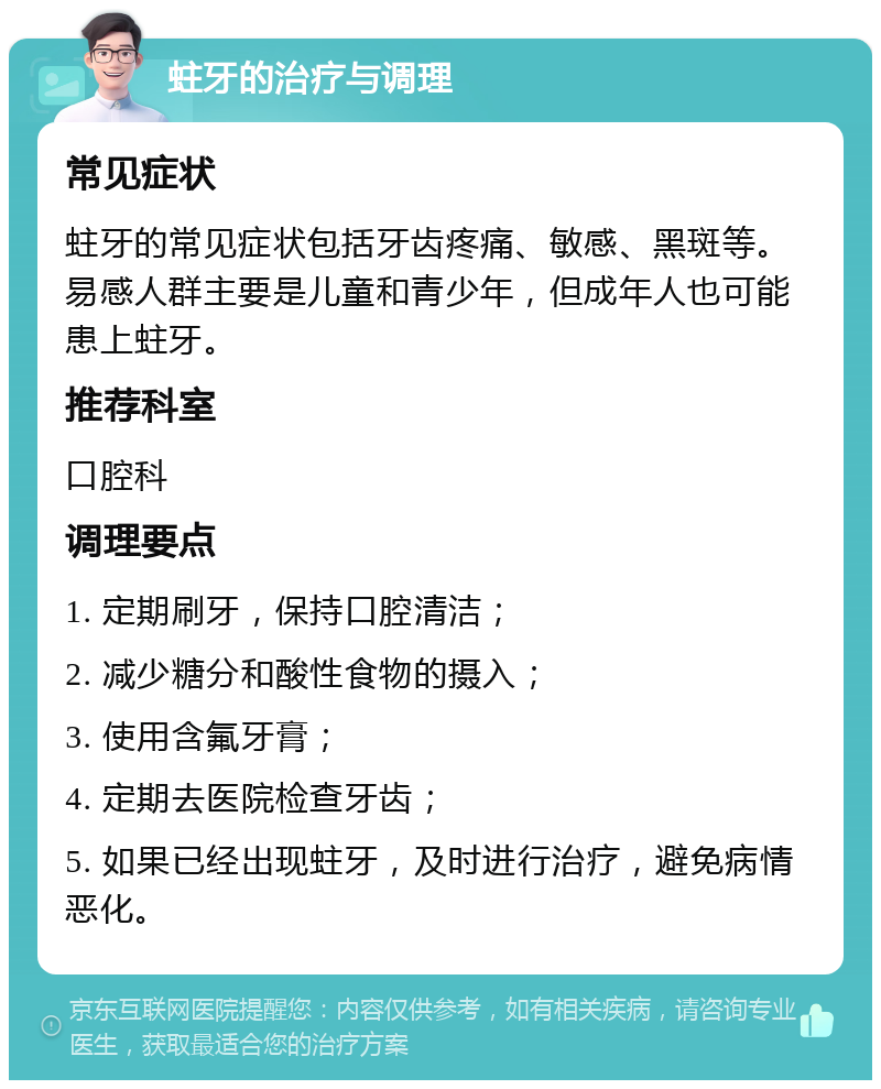 蛀牙的治疗与调理 常见症状 蛀牙的常见症状包括牙齿疼痛、敏感、黑斑等。易感人群主要是儿童和青少年，但成年人也可能患上蛀牙。 推荐科室 口腔科 调理要点 1. 定期刷牙，保持口腔清洁； 2. 减少糖分和酸性食物的摄入； 3. 使用含氟牙膏； 4. 定期去医院检查牙齿； 5. 如果已经出现蛀牙，及时进行治疗，避免病情恶化。