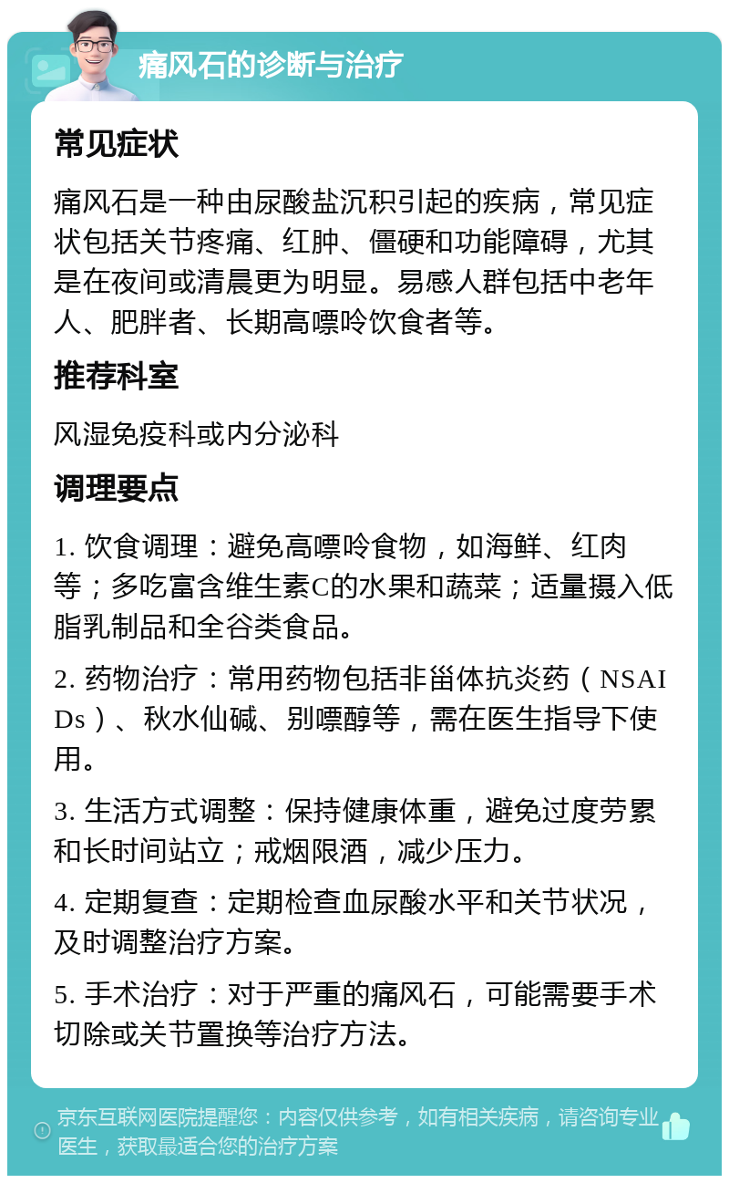 痛风石的诊断与治疗 常见症状 痛风石是一种由尿酸盐沉积引起的疾病，常见症状包括关节疼痛、红肿、僵硬和功能障碍，尤其是在夜间或清晨更为明显。易感人群包括中老年人、肥胖者、长期高嘌呤饮食者等。 推荐科室 风湿免疫科或内分泌科 调理要点 1. 饮食调理：避免高嘌呤食物，如海鲜、红肉等；多吃富含维生素C的水果和蔬菜；适量摄入低脂乳制品和全谷类食品。 2. 药物治疗：常用药物包括非甾体抗炎药（NSAIDs）、秋水仙碱、别嘌醇等，需在医生指导下使用。 3. 生活方式调整：保持健康体重，避免过度劳累和长时间站立；戒烟限酒，减少压力。 4. 定期复查：定期检查血尿酸水平和关节状况，及时调整治疗方案。 5. 手术治疗：对于严重的痛风石，可能需要手术切除或关节置换等治疗方法。