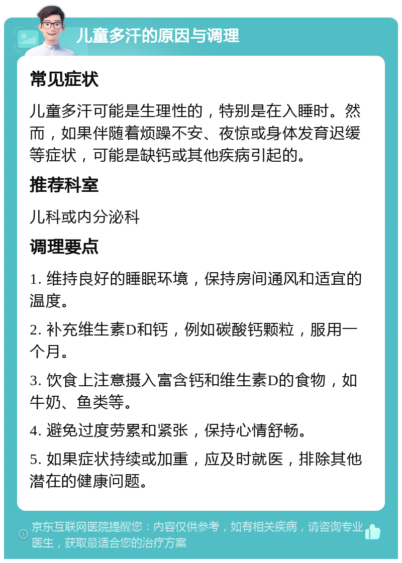 儿童多汗的原因与调理 常见症状 儿童多汗可能是生理性的，特别是在入睡时。然而，如果伴随着烦躁不安、夜惊或身体发育迟缓等症状，可能是缺钙或其他疾病引起的。 推荐科室 儿科或内分泌科 调理要点 1. 维持良好的睡眠环境，保持房间通风和适宜的温度。 2. 补充维生素D和钙，例如碳酸钙颗粒，服用一个月。 3. 饮食上注意摄入富含钙和维生素D的食物，如牛奶、鱼类等。 4. 避免过度劳累和紧张，保持心情舒畅。 5. 如果症状持续或加重，应及时就医，排除其他潜在的健康问题。