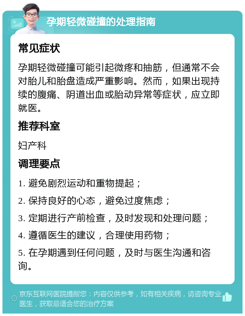 孕期轻微碰撞的处理指南 常见症状 孕期轻微碰撞可能引起微疼和抽筋，但通常不会对胎儿和胎盘造成严重影响。然而，如果出现持续的腹痛、阴道出血或胎动异常等症状，应立即就医。 推荐科室 妇产科 调理要点 1. 避免剧烈运动和重物提起； 2. 保持良好的心态，避免过度焦虑； 3. 定期进行产前检查，及时发现和处理问题； 4. 遵循医生的建议，合理使用药物； 5. 在孕期遇到任何问题，及时与医生沟通和咨询。