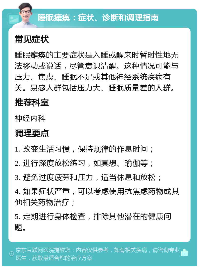 睡眠瘫痪：症状、诊断和调理指南 常见症状 睡眠瘫痪的主要症状是入睡或醒来时暂时性地无法移动或说话，尽管意识清醒。这种情况可能与压力、焦虑、睡眠不足或其他神经系统疾病有关。易感人群包括压力大、睡眠质量差的人群。 推荐科室 神经内科 调理要点 1. 改变生活习惯，保持规律的作息时间； 2. 进行深度放松练习，如冥想、瑜伽等； 3. 避免过度疲劳和压力，适当休息和放松； 4. 如果症状严重，可以考虑使用抗焦虑药物或其他相关药物治疗； 5. 定期进行身体检查，排除其他潜在的健康问题。