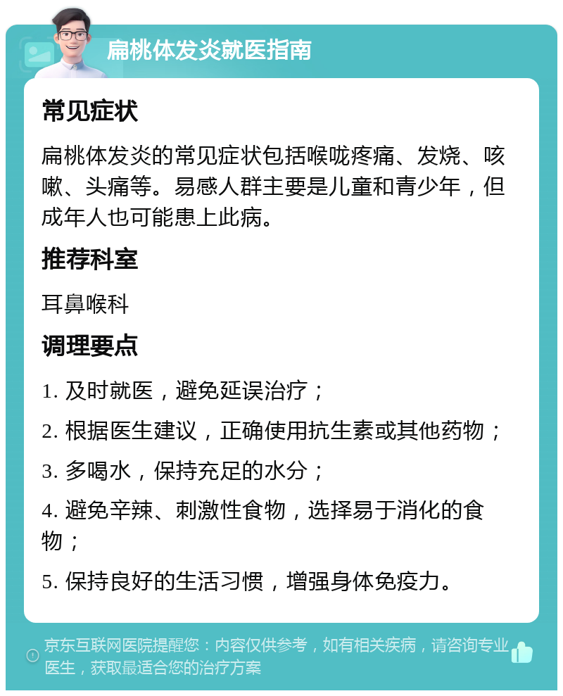 扁桃体发炎就医指南 常见症状 扁桃体发炎的常见症状包括喉咙疼痛、发烧、咳嗽、头痛等。易感人群主要是儿童和青少年，但成年人也可能患上此病。 推荐科室 耳鼻喉科 调理要点 1. 及时就医，避免延误治疗； 2. 根据医生建议，正确使用抗生素或其他药物； 3. 多喝水，保持充足的水分； 4. 避免辛辣、刺激性食物，选择易于消化的食物； 5. 保持良好的生活习惯，增强身体免疫力。