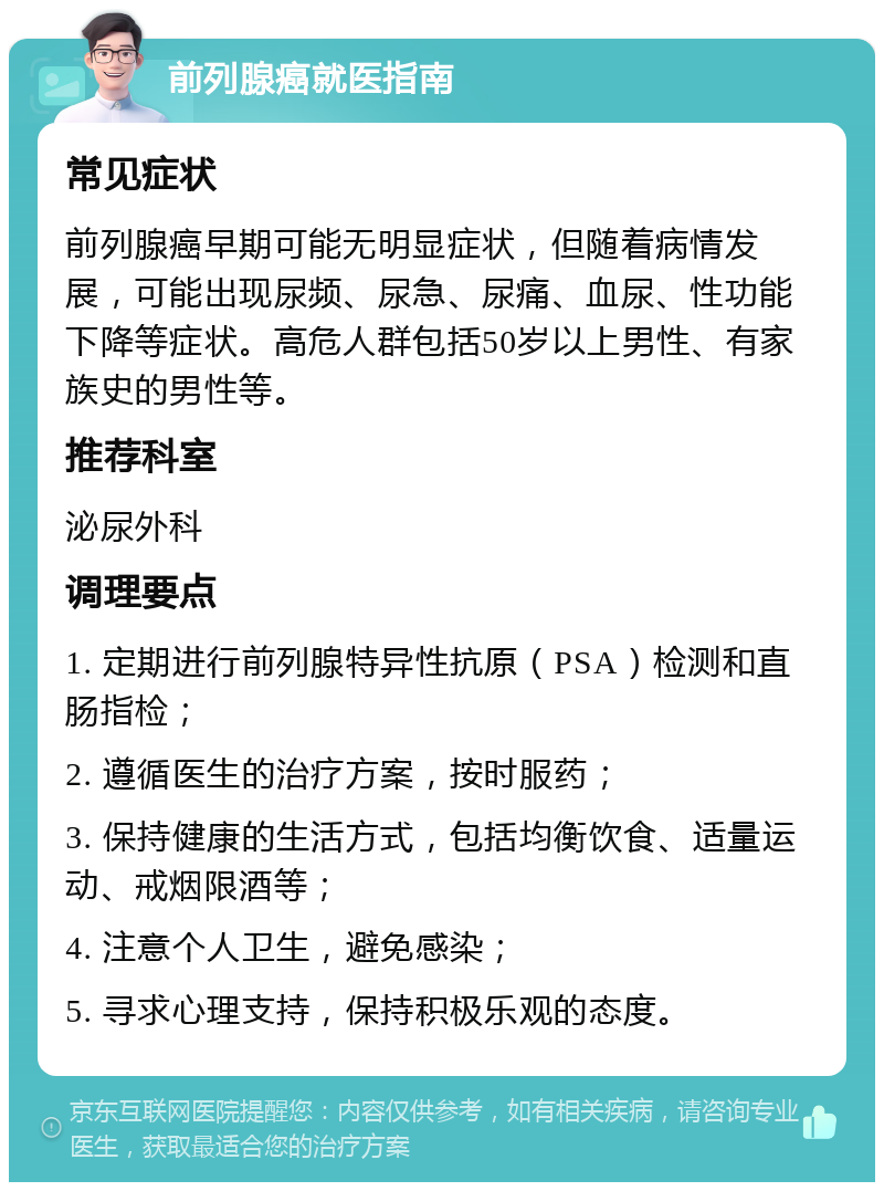 前列腺癌就医指南 常见症状 前列腺癌早期可能无明显症状，但随着病情发展，可能出现尿频、尿急、尿痛、血尿、性功能下降等症状。高危人群包括50岁以上男性、有家族史的男性等。 推荐科室 泌尿外科 调理要点 1. 定期进行前列腺特异性抗原（PSA）检测和直肠指检； 2. 遵循医生的治疗方案，按时服药； 3. 保持健康的生活方式，包括均衡饮食、适量运动、戒烟限酒等； 4. 注意个人卫生，避免感染； 5. 寻求心理支持，保持积极乐观的态度。