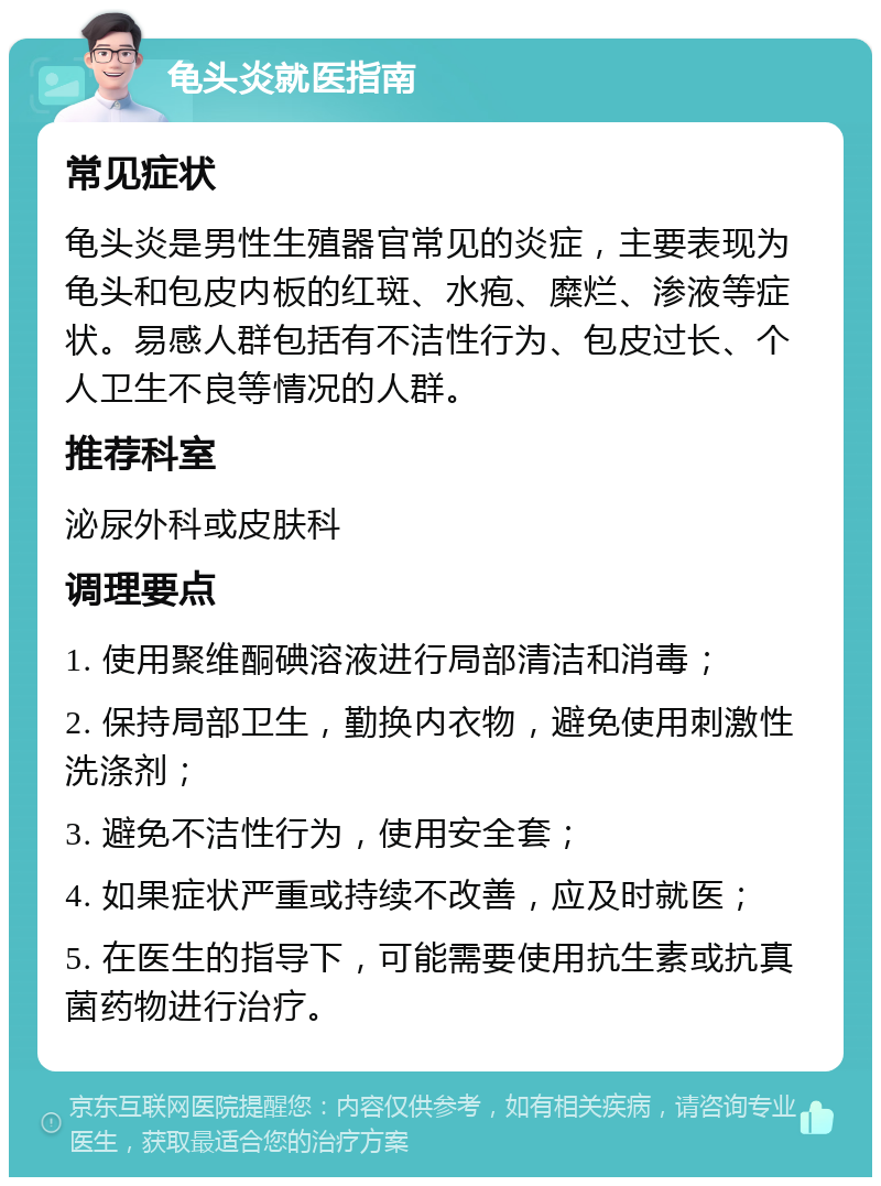 龟头炎就医指南 常见症状 龟头炎是男性生殖器官常见的炎症，主要表现为龟头和包皮内板的红斑、水疱、糜烂、渗液等症状。易感人群包括有不洁性行为、包皮过长、个人卫生不良等情况的人群。 推荐科室 泌尿外科或皮肤科 调理要点 1. 使用聚维酮碘溶液进行局部清洁和消毒； 2. 保持局部卫生，勤换内衣物，避免使用刺激性洗涤剂； 3. 避免不洁性行为，使用安全套； 4. 如果症状严重或持续不改善，应及时就医； 5. 在医生的指导下，可能需要使用抗生素或抗真菌药物进行治疗。