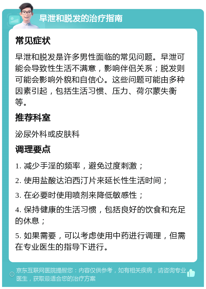 早泄和脱发的治疗指南 常见症状 早泄和脱发是许多男性面临的常见问题。早泄可能会导致性生活不满意，影响伴侣关系；脱发则可能会影响外貌和自信心。这些问题可能由多种因素引起，包括生活习惯、压力、荷尔蒙失衡等。 推荐科室 泌尿外科或皮肤科 调理要点 1. 减少手淫的频率，避免过度刺激； 2. 使用盐酸达泊西汀片来延长性生活时间； 3. 在必要时使用喷剂来降低敏感性； 4. 保持健康的生活习惯，包括良好的饮食和充足的休息； 5. 如果需要，可以考虑使用中药进行调理，但需在专业医生的指导下进行。