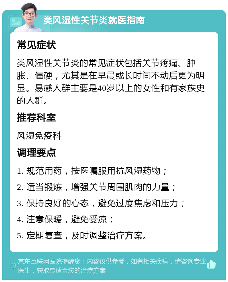 类风湿性关节炎就医指南 常见症状 类风湿性关节炎的常见症状包括关节疼痛、肿胀、僵硬，尤其是在早晨或长时间不动后更为明显。易感人群主要是40岁以上的女性和有家族史的人群。 推荐科室 风湿免疫科 调理要点 1. 规范用药，按医嘱服用抗风湿药物； 2. 适当锻炼，增强关节周围肌肉的力量； 3. 保持良好的心态，避免过度焦虑和压力； 4. 注意保暖，避免受凉； 5. 定期复查，及时调整治疗方案。