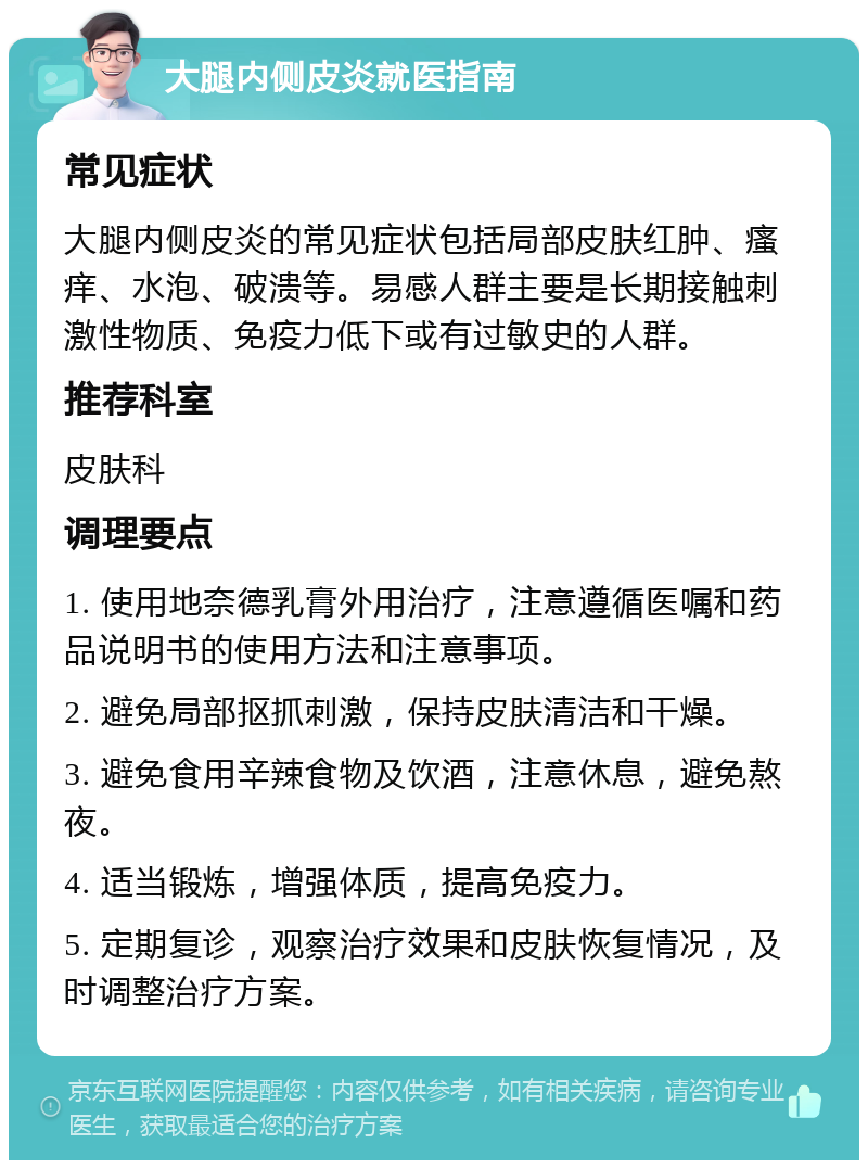 大腿内侧皮炎就医指南 常见症状 大腿内侧皮炎的常见症状包括局部皮肤红肿、瘙痒、水泡、破溃等。易感人群主要是长期接触刺激性物质、免疫力低下或有过敏史的人群。 推荐科室 皮肤科 调理要点 1. 使用地奈德乳膏外用治疗，注意遵循医嘱和药品说明书的使用方法和注意事项。 2. 避免局部抠抓刺激，保持皮肤清洁和干燥。 3. 避免食用辛辣食物及饮酒，注意休息，避免熬夜。 4. 适当锻炼，增强体质，提高免疫力。 5. 定期复诊，观察治疗效果和皮肤恢复情况，及时调整治疗方案。