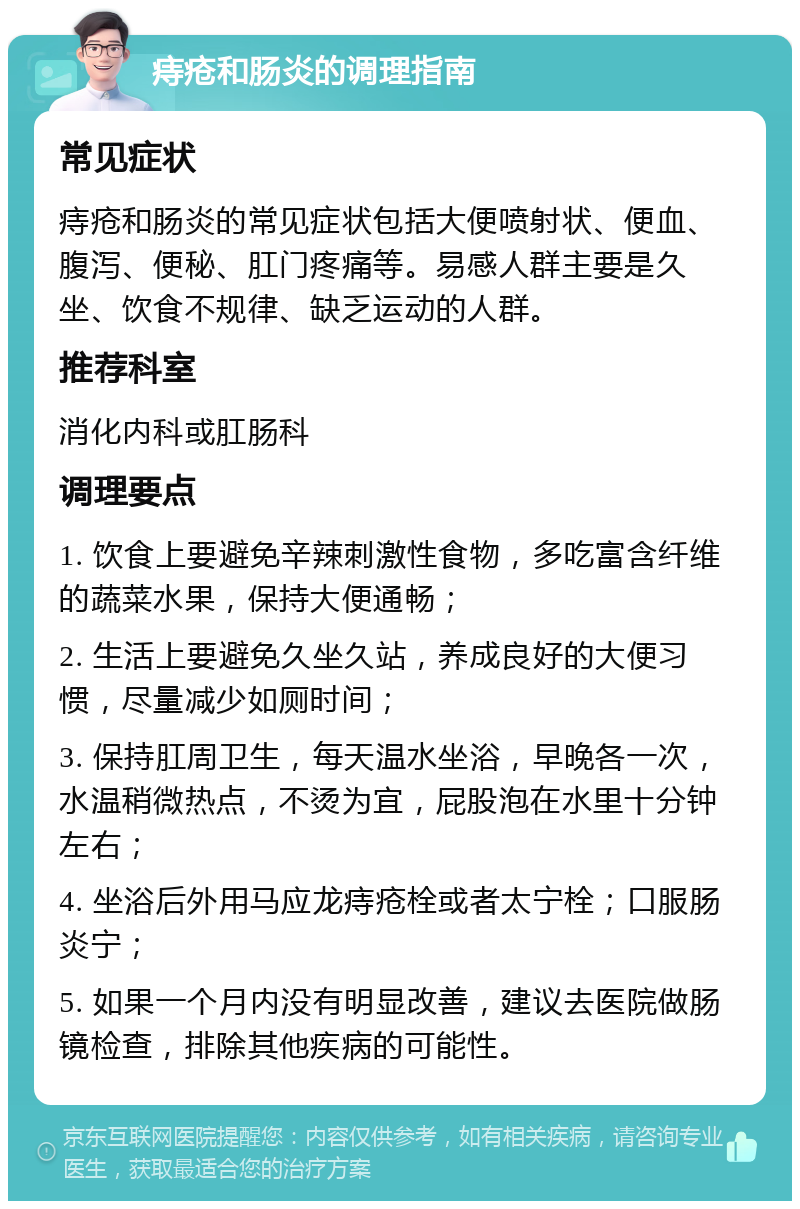 痔疮和肠炎的调理指南 常见症状 痔疮和肠炎的常见症状包括大便喷射状、便血、腹泻、便秘、肛门疼痛等。易感人群主要是久坐、饮食不规律、缺乏运动的人群。 推荐科室 消化内科或肛肠科 调理要点 1. 饮食上要避免辛辣刺激性食物，多吃富含纤维的蔬菜水果，保持大便通畅； 2. 生活上要避免久坐久站，养成良好的大便习惯，尽量减少如厕时间； 3. 保持肛周卫生，每天温水坐浴，早晚各一次，水温稍微热点，不烫为宜，屁股泡在水里十分钟左右； 4. 坐浴后外用马应龙痔疮栓或者太宁栓；口服肠炎宁； 5. 如果一个月内没有明显改善，建议去医院做肠镜检查，排除其他疾病的可能性。