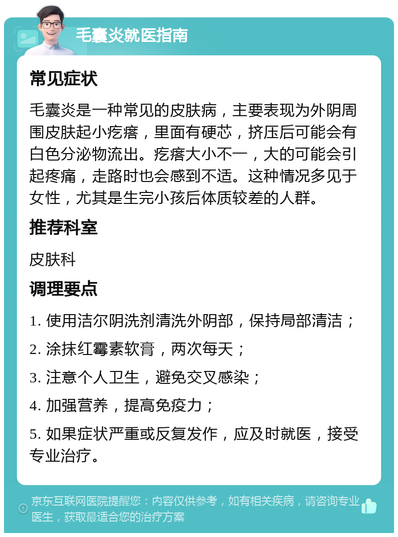 毛囊炎就医指南 常见症状 毛囊炎是一种常见的皮肤病，主要表现为外阴周围皮肤起小疙瘩，里面有硬芯，挤压后可能会有白色分泌物流出。疙瘩大小不一，大的可能会引起疼痛，走路时也会感到不适。这种情况多见于女性，尤其是生完小孩后体质较差的人群。 推荐科室 皮肤科 调理要点 1. 使用洁尔阴洗剂清洗外阴部，保持局部清洁； 2. 涂抹红霉素软膏，两次每天； 3. 注意个人卫生，避免交叉感染； 4. 加强营养，提高免疫力； 5. 如果症状严重或反复发作，应及时就医，接受专业治疗。