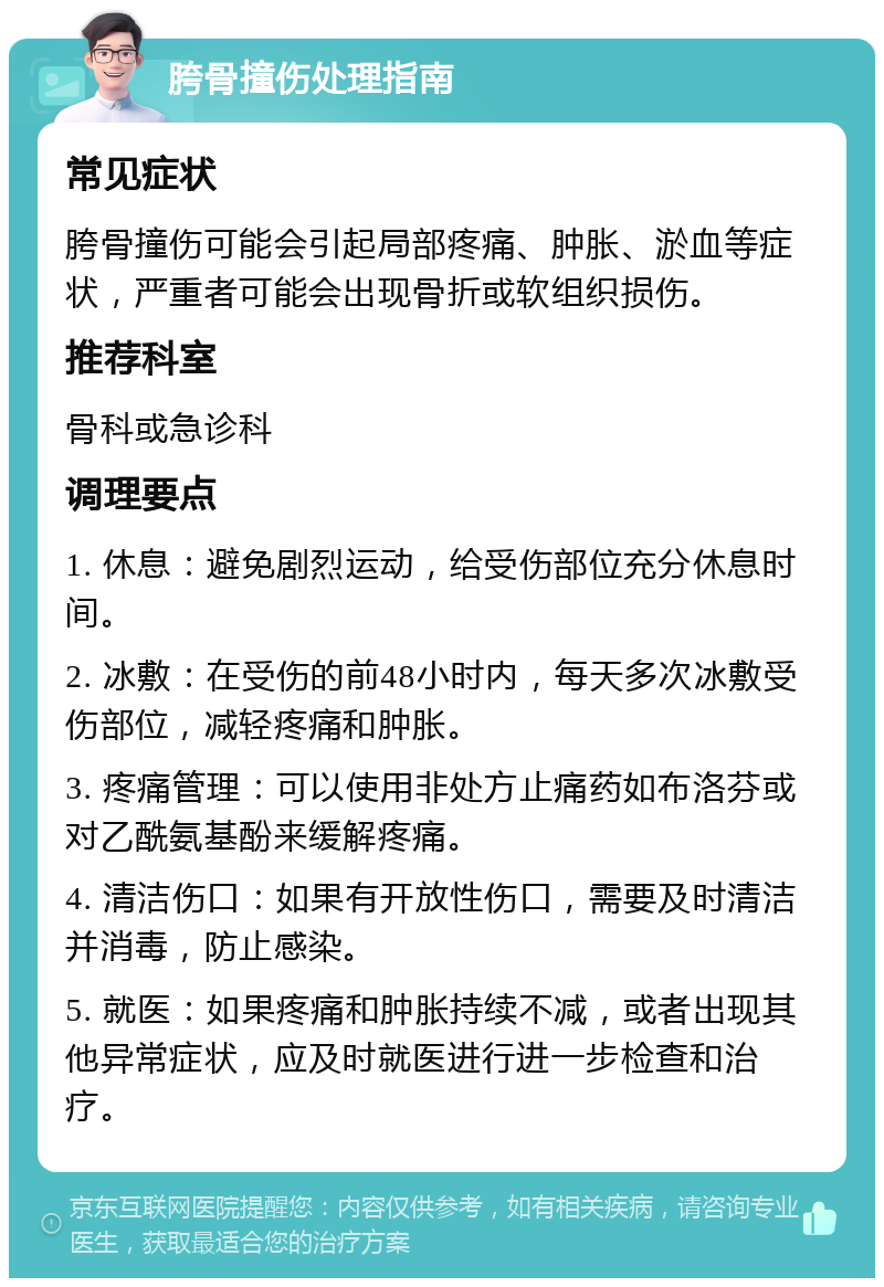 胯骨撞伤处理指南 常见症状 胯骨撞伤可能会引起局部疼痛、肿胀、淤血等症状，严重者可能会出现骨折或软组织损伤。 推荐科室 骨科或急诊科 调理要点 1. 休息：避免剧烈运动，给受伤部位充分休息时间。 2. 冰敷：在受伤的前48小时内，每天多次冰敷受伤部位，减轻疼痛和肿胀。 3. 疼痛管理：可以使用非处方止痛药如布洛芬或对乙酰氨基酚来缓解疼痛。 4. 清洁伤口：如果有开放性伤口，需要及时清洁并消毒，防止感染。 5. 就医：如果疼痛和肿胀持续不减，或者出现其他异常症状，应及时就医进行进一步检查和治疗。