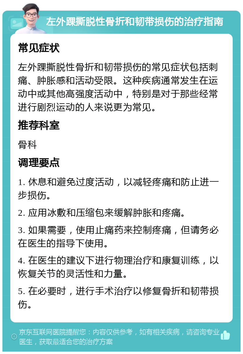 左外踝撕脱性骨折和韧带损伤的治疗指南 常见症状 左外踝撕脱性骨折和韧带损伤的常见症状包括刺痛、肿胀感和活动受限。这种疾病通常发生在运动中或其他高强度活动中，特别是对于那些经常进行剧烈运动的人来说更为常见。 推荐科室 骨科 调理要点 1. 休息和避免过度活动，以减轻疼痛和防止进一步损伤。 2. 应用冰敷和压缩包来缓解肿胀和疼痛。 3. 如果需要，使用止痛药来控制疼痛，但请务必在医生的指导下使用。 4. 在医生的建议下进行物理治疗和康复训练，以恢复关节的灵活性和力量。 5. 在必要时，进行手术治疗以修复骨折和韧带损伤。