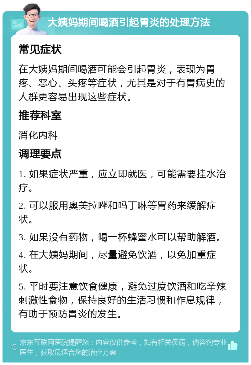 大姨妈期间喝酒引起胃炎的处理方法 常见症状 在大姨妈期间喝酒可能会引起胃炎，表现为胃疼、恶心、头疼等症状，尤其是对于有胃病史的人群更容易出现这些症状。 推荐科室 消化内科 调理要点 1. 如果症状严重，应立即就医，可能需要挂水治疗。 2. 可以服用奥美拉唑和吗丁啉等胃药来缓解症状。 3. 如果没有药物，喝一杯蜂蜜水可以帮助解酒。 4. 在大姨妈期间，尽量避免饮酒，以免加重症状。 5. 平时要注意饮食健康，避免过度饮酒和吃辛辣刺激性食物，保持良好的生活习惯和作息规律，有助于预防胃炎的发生。