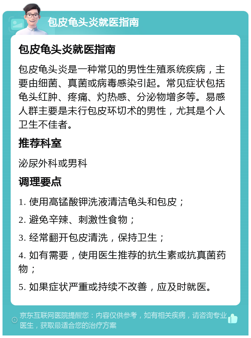 包皮龟头炎就医指南 包皮龟头炎就医指南 包皮龟头炎是一种常见的男性生殖系统疾病，主要由细菌、真菌或病毒感染引起。常见症状包括龟头红肿、疼痛、灼热感、分泌物增多等。易感人群主要是未行包皮环切术的男性，尤其是个人卫生不佳者。 推荐科室 泌尿外科或男科 调理要点 1. 使用高锰酸钾洗液清洁龟头和包皮； 2. 避免辛辣、刺激性食物； 3. 经常翻开包皮清洗，保持卫生； 4. 如有需要，使用医生推荐的抗生素或抗真菌药物； 5. 如果症状严重或持续不改善，应及时就医。