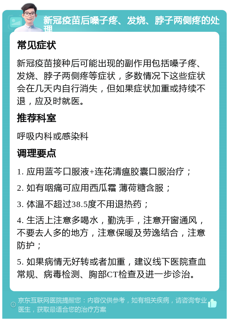 新冠疫苗后嗓子疼、发烧、脖子两侧疼的处理 常见症状 新冠疫苗接种后可能出现的副作用包括嗓子疼、发烧、脖子两侧疼等症状，多数情况下这些症状会在几天内自行消失，但如果症状加重或持续不退，应及时就医。 推荐科室 呼吸内科或感染科 调理要点 1. 应用蓝芩口服液+连花清瘟胶囊口服治疗； 2. 如有咽痛可应用西瓜霜 薄荷糖含服； 3. 体温不超过38.5度不用退热药； 4. 生活上注意多喝水，勤洗手，注意开窗通风，不要去人多的地方，注意保暖及劳逸结合，注意防护； 5. 如果病情无好转或者加重，建议线下医院查血常规、病毒检测、胸部CT检查及进一步诊治。