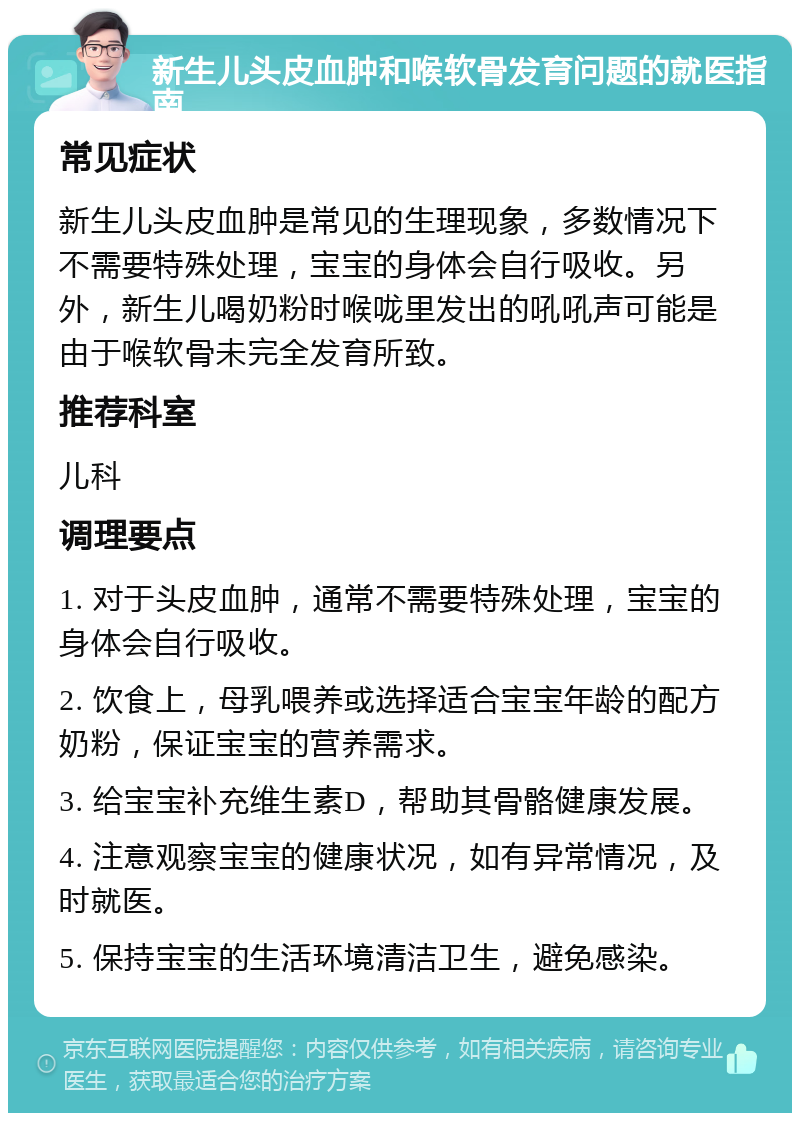 新生儿头皮血肿和喉软骨发育问题的就医指南 常见症状 新生儿头皮血肿是常见的生理现象，多数情况下不需要特殊处理，宝宝的身体会自行吸收。另外，新生儿喝奶粉时喉咙里发出的吼吼声可能是由于喉软骨未完全发育所致。 推荐科室 儿科 调理要点 1. 对于头皮血肿，通常不需要特殊处理，宝宝的身体会自行吸收。 2. 饮食上，母乳喂养或选择适合宝宝年龄的配方奶粉，保证宝宝的营养需求。 3. 给宝宝补充维生素D，帮助其骨骼健康发展。 4. 注意观察宝宝的健康状况，如有异常情况，及时就医。 5. 保持宝宝的生活环境清洁卫生，避免感染。