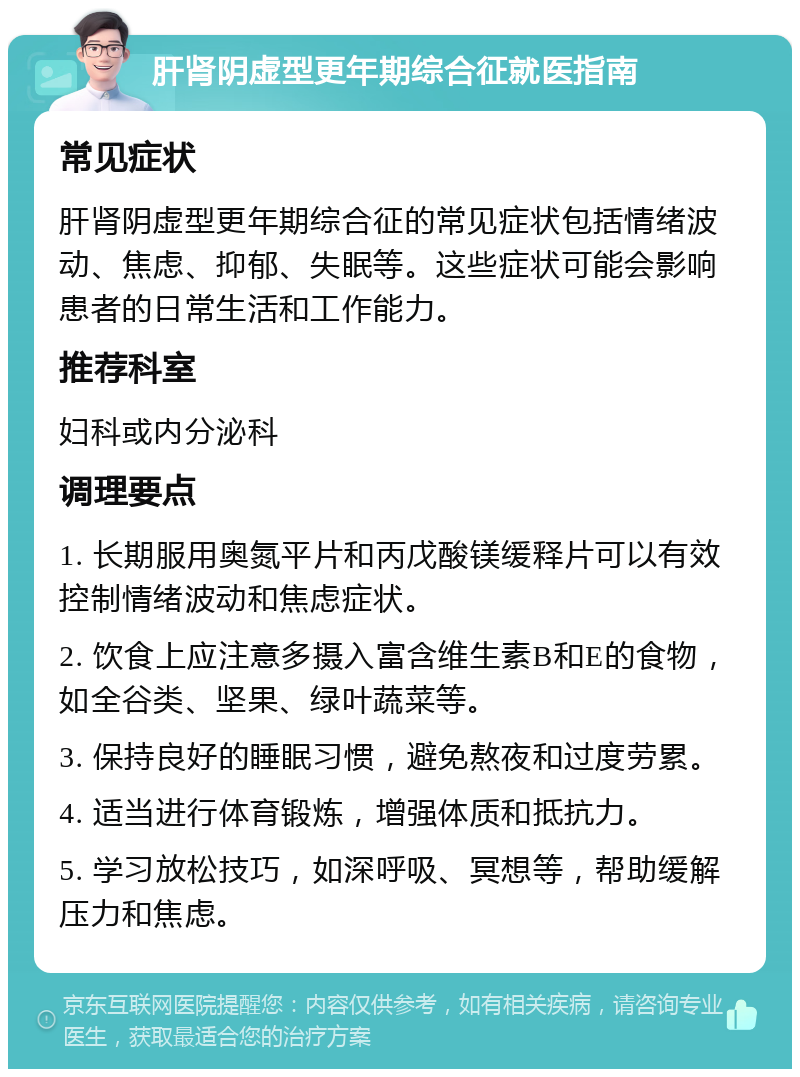 肝肾阴虚型更年期综合征就医指南 常见症状 肝肾阴虚型更年期综合征的常见症状包括情绪波动、焦虑、抑郁、失眠等。这些症状可能会影响患者的日常生活和工作能力。 推荐科室 妇科或内分泌科 调理要点 1. 长期服用奥氮平片和丙戊酸镁缓释片可以有效控制情绪波动和焦虑症状。 2. 饮食上应注意多摄入富含维生素B和E的食物，如全谷类、坚果、绿叶蔬菜等。 3. 保持良好的睡眠习惯，避免熬夜和过度劳累。 4. 适当进行体育锻炼，增强体质和抵抗力。 5. 学习放松技巧，如深呼吸、冥想等，帮助缓解压力和焦虑。