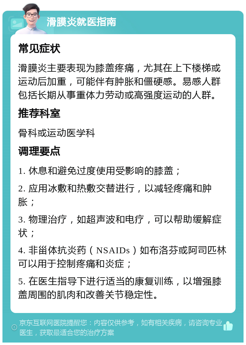 滑膜炎就医指南 常见症状 滑膜炎主要表现为膝盖疼痛，尤其在上下楼梯或运动后加重，可能伴有肿胀和僵硬感。易感人群包括长期从事重体力劳动或高强度运动的人群。 推荐科室 骨科或运动医学科 调理要点 1. 休息和避免过度使用受影响的膝盖； 2. 应用冰敷和热敷交替进行，以减轻疼痛和肿胀； 3. 物理治疗，如超声波和电疗，可以帮助缓解症状； 4. 非甾体抗炎药（NSAIDs）如布洛芬或阿司匹林可以用于控制疼痛和炎症； 5. 在医生指导下进行适当的康复训练，以增强膝盖周围的肌肉和改善关节稳定性。