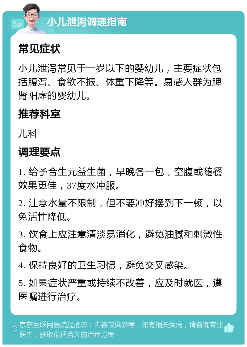 小儿泄泻调理指南 常见症状 小儿泄泻常见于一岁以下的婴幼儿，主要症状包括腹泻、食欲不振、体重下降等。易感人群为脾肾阳虚的婴幼儿。 推荐科室 儿科 调理要点 1. 给予合生元益生菌，早晚各一包，空腹或随餐效果更佳，37度水冲服。 2. 注意水量不限制，但不要冲好摆到下一顿，以免活性降低。 3. 饮食上应注意清淡易消化，避免油腻和刺激性食物。 4. 保持良好的卫生习惯，避免交叉感染。 5. 如果症状严重或持续不改善，应及时就医，遵医嘱进行治疗。