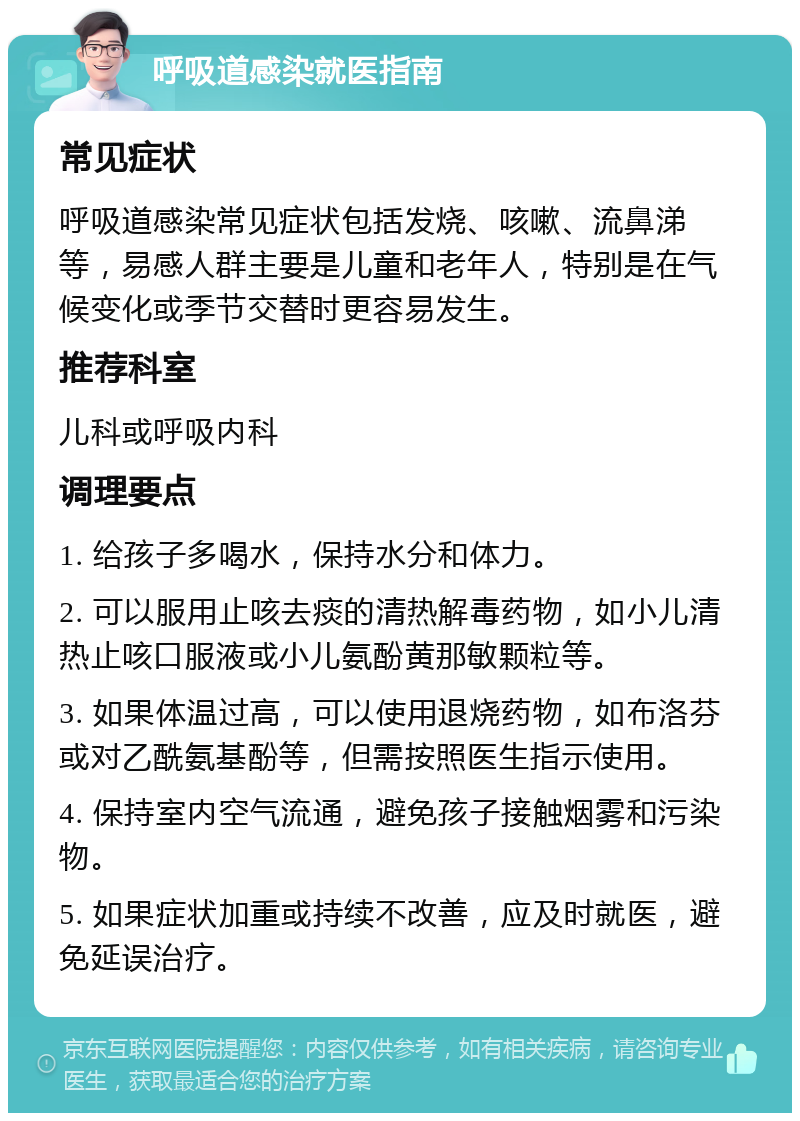 呼吸道感染就医指南 常见症状 呼吸道感染常见症状包括发烧、咳嗽、流鼻涕等，易感人群主要是儿童和老年人，特别是在气候变化或季节交替时更容易发生。 推荐科室 儿科或呼吸内科 调理要点 1. 给孩子多喝水，保持水分和体力。 2. 可以服用止咳去痰的清热解毒药物，如小儿清热止咳口服液或小儿氨酚黄那敏颗粒等。 3. 如果体温过高，可以使用退烧药物，如布洛芬或对乙酰氨基酚等，但需按照医生指示使用。 4. 保持室内空气流通，避免孩子接触烟雾和污染物。 5. 如果症状加重或持续不改善，应及时就医，避免延误治疗。