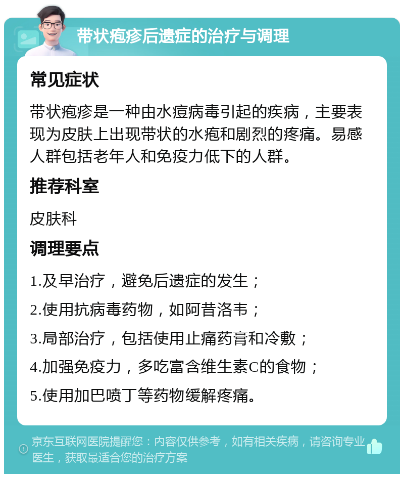 带状疱疹后遗症的治疗与调理 常见症状 带状疱疹是一种由水痘病毒引起的疾病，主要表现为皮肤上出现带状的水疱和剧烈的疼痛。易感人群包括老年人和免疫力低下的人群。 推荐科室 皮肤科 调理要点 1.及早治疗，避免后遗症的发生； 2.使用抗病毒药物，如阿昔洛韦； 3.局部治疗，包括使用止痛药膏和冷敷； 4.加强免疫力，多吃富含维生素C的食物； 5.使用加巴喷丁等药物缓解疼痛。