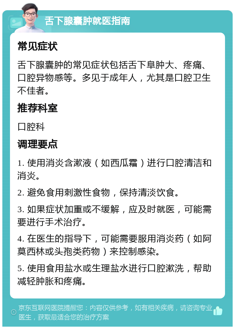 舌下腺囊肿就医指南 常见症状 舌下腺囊肿的常见症状包括舌下阜肿大、疼痛、口腔异物感等。多见于成年人，尤其是口腔卫生不佳者。 推荐科室 口腔科 调理要点 1. 使用消炎含漱液（如西瓜霜）进行口腔清洁和消炎。 2. 避免食用刺激性食物，保持清淡饮食。 3. 如果症状加重或不缓解，应及时就医，可能需要进行手术治疗。 4. 在医生的指导下，可能需要服用消炎药（如阿莫西林或头孢类药物）来控制感染。 5. 使用食用盐水或生理盐水进行口腔漱洗，帮助减轻肿胀和疼痛。