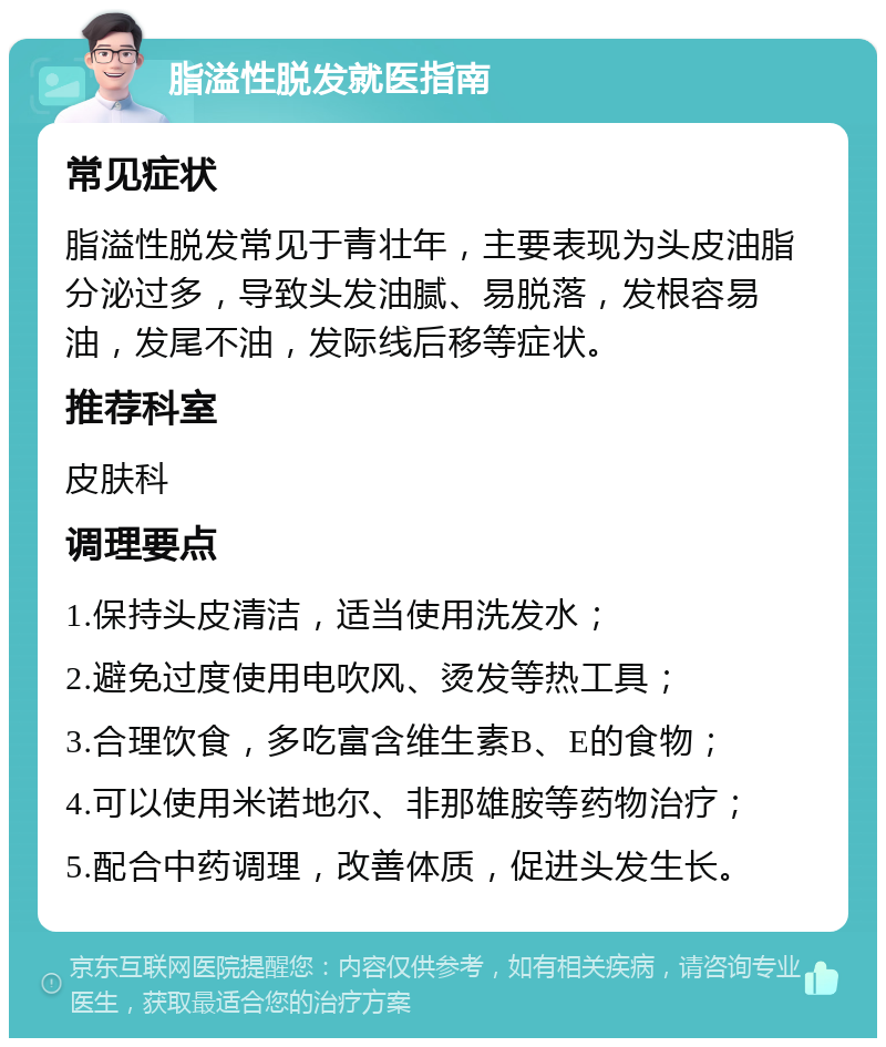 脂溢性脱发就医指南 常见症状 脂溢性脱发常见于青壮年，主要表现为头皮油脂分泌过多，导致头发油腻、易脱落，发根容易油，发尾不油，发际线后移等症状。 推荐科室 皮肤科 调理要点 1.保持头皮清洁，适当使用洗发水； 2.避免过度使用电吹风、烫发等热工具； 3.合理饮食，多吃富含维生素B、E的食物； 4.可以使用米诺地尔、非那雄胺等药物治疗； 5.配合中药调理，改善体质，促进头发生长。