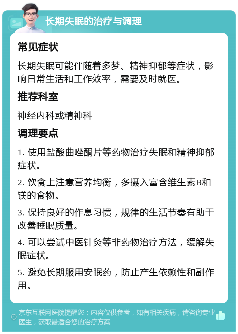 长期失眠的治疗与调理 常见症状 长期失眠可能伴随着多梦、精神抑郁等症状，影响日常生活和工作效率，需要及时就医。 推荐科室 神经内科或精神科 调理要点 1. 使用盐酸曲唑酮片等药物治疗失眠和精神抑郁症状。 2. 饮食上注意营养均衡，多摄入富含维生素B和镁的食物。 3. 保持良好的作息习惯，规律的生活节奏有助于改善睡眠质量。 4. 可以尝试中医针灸等非药物治疗方法，缓解失眠症状。 5. 避免长期服用安眠药，防止产生依赖性和副作用。