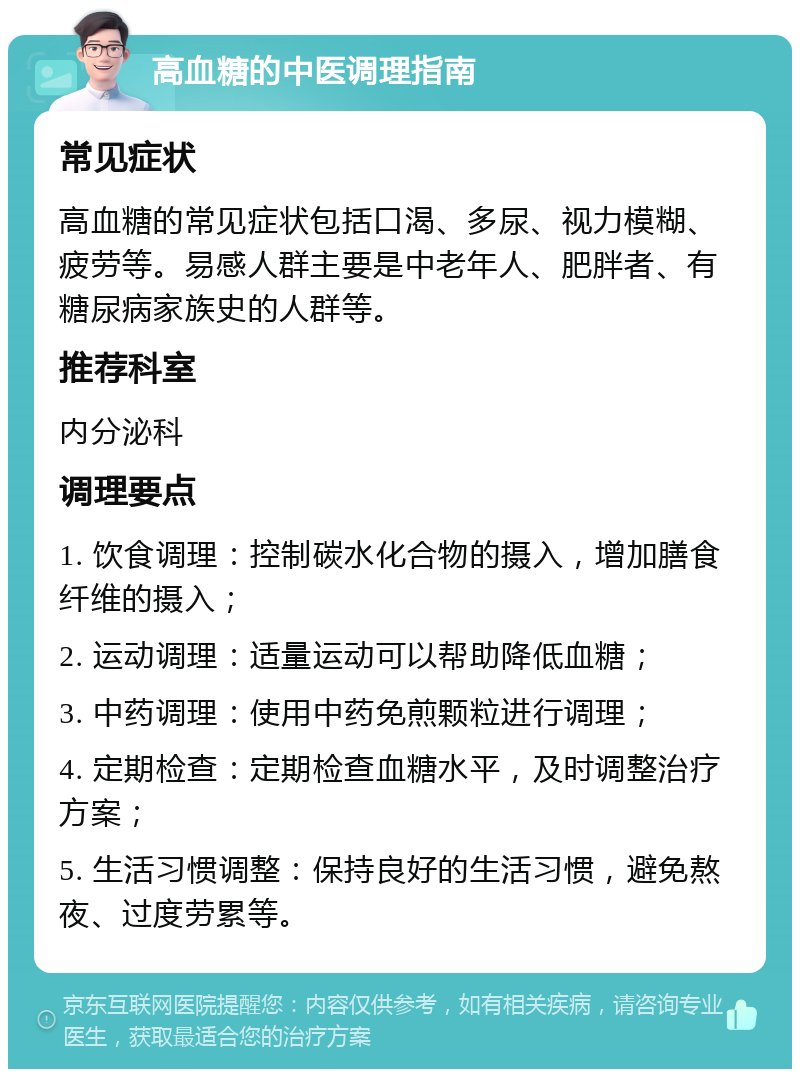 高血糖的中医调理指南 常见症状 高血糖的常见症状包括口渴、多尿、视力模糊、疲劳等。易感人群主要是中老年人、肥胖者、有糖尿病家族史的人群等。 推荐科室 内分泌科 调理要点 1. 饮食调理：控制碳水化合物的摄入，增加膳食纤维的摄入； 2. 运动调理：适量运动可以帮助降低血糖； 3. 中药调理：使用中药免煎颗粒进行调理； 4. 定期检查：定期检查血糖水平，及时调整治疗方案； 5. 生活习惯调整：保持良好的生活习惯，避免熬夜、过度劳累等。