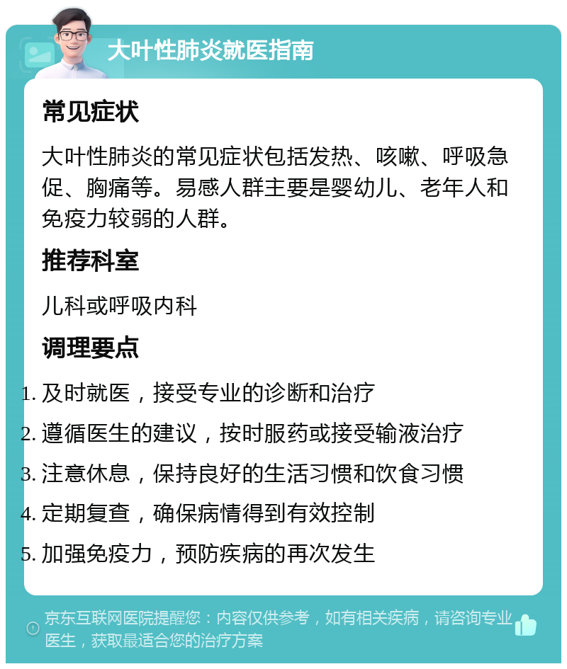 大叶性肺炎就医指南 常见症状 大叶性肺炎的常见症状包括发热、咳嗽、呼吸急促、胸痛等。易感人群主要是婴幼儿、老年人和免疫力较弱的人群。 推荐科室 儿科或呼吸内科 调理要点 及时就医，接受专业的诊断和治疗 遵循医生的建议，按时服药或接受输液治疗 注意休息，保持良好的生活习惯和饮食习惯 定期复查，确保病情得到有效控制 加强免疫力，预防疾病的再次发生