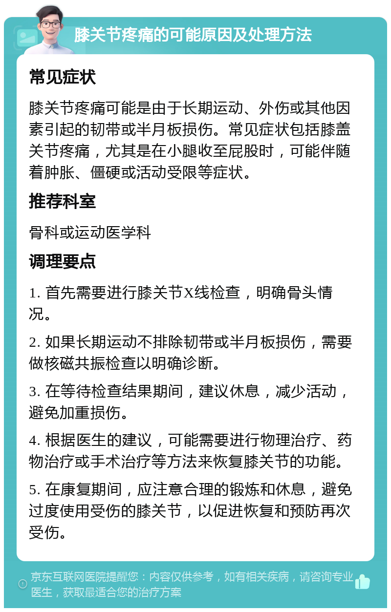 膝关节疼痛的可能原因及处理方法 常见症状 膝关节疼痛可能是由于长期运动、外伤或其他因素引起的韧带或半月板损伤。常见症状包括膝盖关节疼痛，尤其是在小腿收至屁股时，可能伴随着肿胀、僵硬或活动受限等症状。 推荐科室 骨科或运动医学科 调理要点 1. 首先需要进行膝关节X线检查，明确骨头情况。 2. 如果长期运动不排除韧带或半月板损伤，需要做核磁共振检查以明确诊断。 3. 在等待检查结果期间，建议休息，减少活动，避免加重损伤。 4. 根据医生的建议，可能需要进行物理治疗、药物治疗或手术治疗等方法来恢复膝关节的功能。 5. 在康复期间，应注意合理的锻炼和休息，避免过度使用受伤的膝关节，以促进恢复和预防再次受伤。