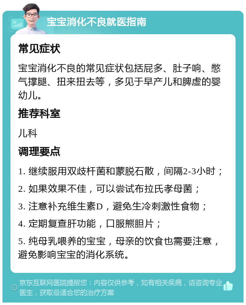 宝宝消化不良就医指南 常见症状 宝宝消化不良的常见症状包括屁多、肚子响、憋气撑腿、扭来扭去等，多见于早产儿和脾虚的婴幼儿。 推荐科室 儿科 调理要点 1. 继续服用双歧杆菌和蒙脱石散，间隔2-3小时； 2. 如果效果不佳，可以尝试布拉氏孝母菌； 3. 注意补充维生素D，避免生冷刺激性食物； 4. 定期复查肝功能，口服熊胆片； 5. 纯母乳喂养的宝宝，母亲的饮食也需要注意，避免影响宝宝的消化系统。