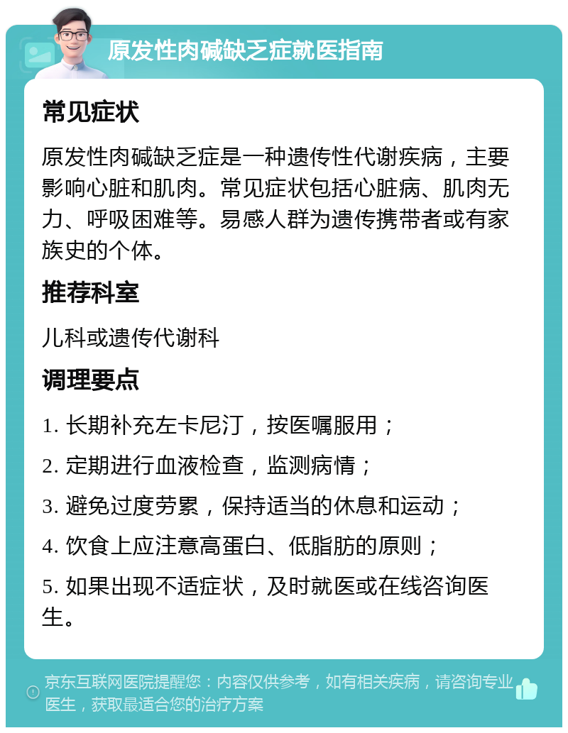 原发性肉碱缺乏症就医指南 常见症状 原发性肉碱缺乏症是一种遗传性代谢疾病，主要影响心脏和肌肉。常见症状包括心脏病、肌肉无力、呼吸困难等。易感人群为遗传携带者或有家族史的个体。 推荐科室 儿科或遗传代谢科 调理要点 1. 长期补充左卡尼汀，按医嘱服用； 2. 定期进行血液检查，监测病情； 3. 避免过度劳累，保持适当的休息和运动； 4. 饮食上应注意高蛋白、低脂肪的原则； 5. 如果出现不适症状，及时就医或在线咨询医生。