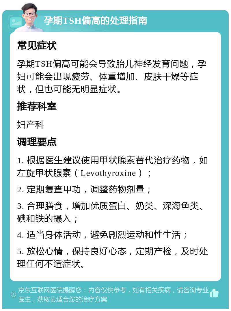 孕期TSH偏高的处理指南 常见症状 孕期TSH偏高可能会导致胎儿神经发育问题，孕妇可能会出现疲劳、体重增加、皮肤干燥等症状，但也可能无明显症状。 推荐科室 妇产科 调理要点 1. 根据医生建议使用甲状腺素替代治疗药物，如左旋甲状腺素（Levothyroxine）； 2. 定期复查甲功，调整药物剂量； 3. 合理膳食，增加优质蛋白、奶类、深海鱼类、碘和铁的摄入； 4. 适当身体活动，避免剧烈运动和性生活； 5. 放松心情，保持良好心态，定期产检，及时处理任何不适症状。