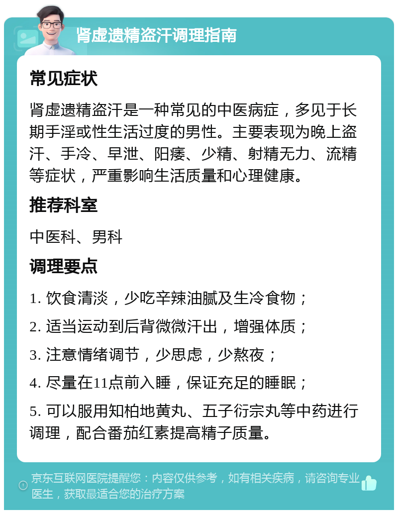 肾虚遗精盗汗调理指南 常见症状 肾虚遗精盗汗是一种常见的中医病症，多见于长期手淫或性生活过度的男性。主要表现为晚上盗汗、手冷、早泄、阳痿、少精、射精无力、流精等症状，严重影响生活质量和心理健康。 推荐科室 中医科、男科 调理要点 1. 饮食清淡，少吃辛辣油腻及生冷食物； 2. 适当运动到后背微微汗出，增强体质； 3. 注意情绪调节，少思虑，少熬夜； 4. 尽量在11点前入睡，保证充足的睡眠； 5. 可以服用知柏地黄丸、五子衍宗丸等中药进行调理，配合番茄红素提高精子质量。