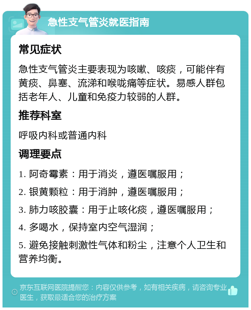 急性支气管炎就医指南 常见症状 急性支气管炎主要表现为咳嗽、咳痰，可能伴有黄痰、鼻塞、流涕和喉咙痛等症状。易感人群包括老年人、儿童和免疫力较弱的人群。 推荐科室 呼吸内科或普通内科 调理要点 1. 阿奇霉素：用于消炎，遵医嘱服用； 2. 银黄颗粒：用于消肿，遵医嘱服用； 3. 肺力咳胶囊：用于止咳化痰，遵医嘱服用； 4. 多喝水，保持室内空气湿润； 5. 避免接触刺激性气体和粉尘，注意个人卫生和营养均衡。