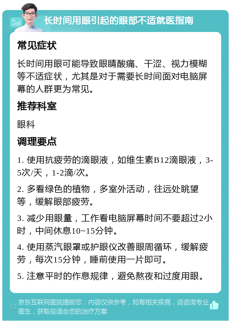 长时间用眼引起的眼部不适就医指南 常见症状 长时间用眼可能导致眼睛酸痛、干涩、视力模糊等不适症状，尤其是对于需要长时间面对电脑屏幕的人群更为常见。 推荐科室 眼科 调理要点 1. 使用抗疲劳的滴眼液，如维生素B12滴眼液，3-5次/天，1-2滴/次。 2. 多看绿色的植物，多室外活动，往远处眺望等，缓解眼部疲劳。 3. 减少用眼量，工作看电脑屏幕时间不要超过2小时，中间休息10~15分钟。 4. 使用蒸汽眼罩或护眼仪改善眼周循环，缓解疲劳，每次15分钟，睡前使用一片即可。 5. 注意平时的作息规律，避免熬夜和过度用眼。