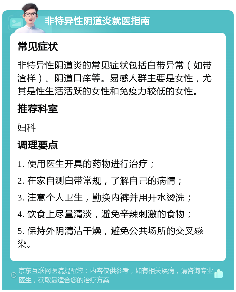 非特异性阴道炎就医指南 常见症状 非特异性阴道炎的常见症状包括白带异常（如带渣样）、阴道口痒等。易感人群主要是女性，尤其是性生活活跃的女性和免疫力较低的女性。 推荐科室 妇科 调理要点 1. 使用医生开具的药物进行治疗； 2. 在家自测白带常规，了解自己的病情； 3. 注意个人卫生，勤换内裤并用开水烫洗； 4. 饮食上尽量清淡，避免辛辣刺激的食物； 5. 保持外阴清洁干燥，避免公共场所的交叉感染。