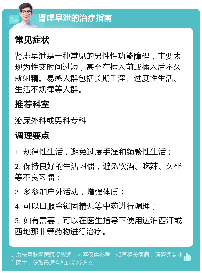 肾虚早泄的治疗指南 常见症状 肾虚早泄是一种常见的男性性功能障碍，主要表现为性交时间过短，甚至在插入前或插入后不久就射精。易感人群包括长期手淫、过度性生活、生活不规律等人群。 推荐科室 泌尿外科或男科专科 调理要点 1. 规律性生活，避免过度手淫和频繁性生活； 2. 保持良好的生活习惯，避免饮酒、吃辣、久坐等不良习惯； 3. 多参加户外活动，增强体质； 4. 可以口服金锁固精丸等中药进行调理； 5. 如有需要，可以在医生指导下使用达泊西汀或西地那非等药物进行治疗。