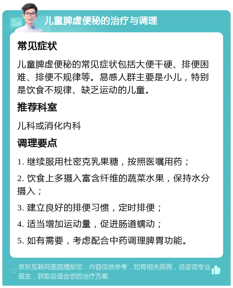 儿童脾虚便秘的治疗与调理 常见症状 儿童脾虚便秘的常见症状包括大便干硬、排便困难、排便不规律等。易感人群主要是小儿，特别是饮食不规律、缺乏运动的儿童。 推荐科室 儿科或消化内科 调理要点 1. 继续服用杜密克乳果糖，按照医嘱用药； 2. 饮食上多摄入富含纤维的蔬菜水果，保持水分摄入； 3. 建立良好的排便习惯，定时排便； 4. 适当增加运动量，促进肠道蠕动； 5. 如有需要，考虑配合中药调理脾胃功能。