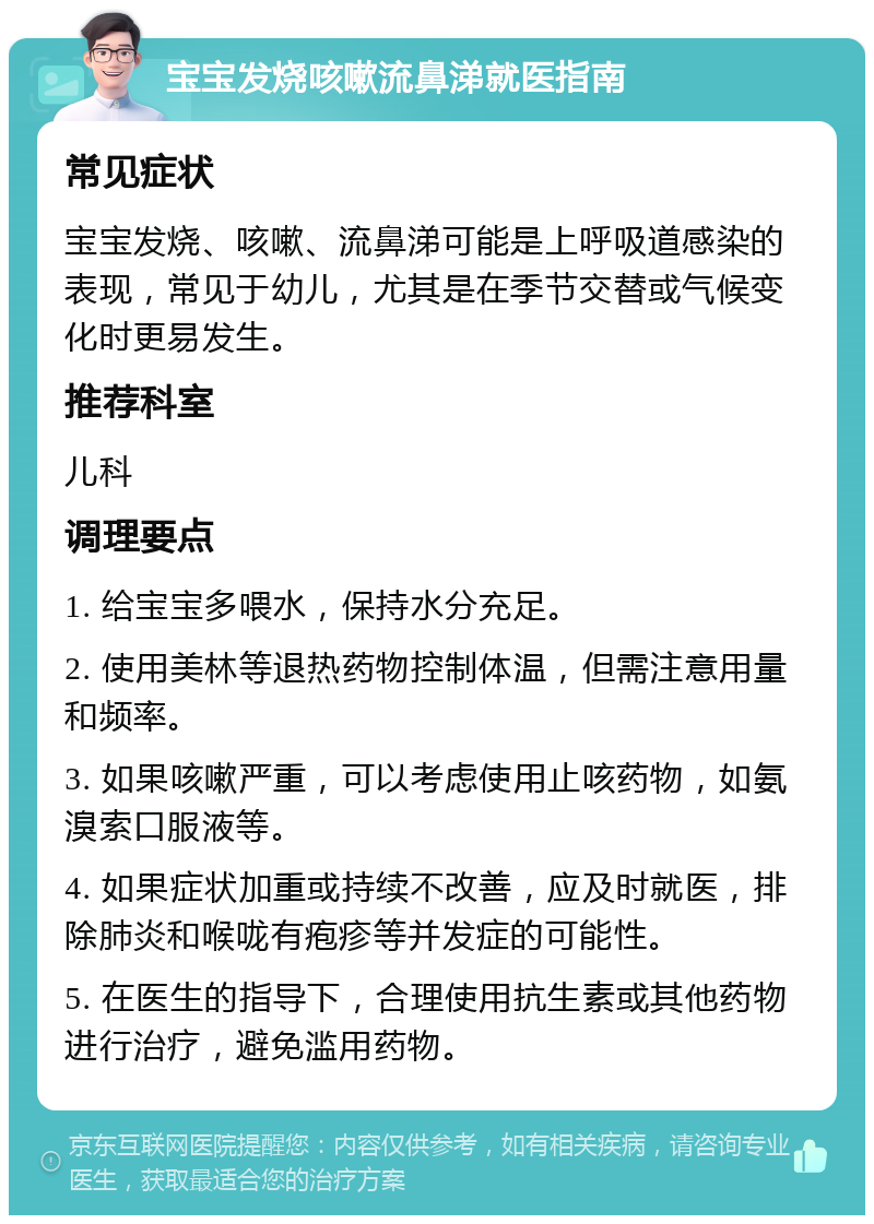 宝宝发烧咳嗽流鼻涕就医指南 常见症状 宝宝发烧、咳嗽、流鼻涕可能是上呼吸道感染的表现，常见于幼儿，尤其是在季节交替或气候变化时更易发生。 推荐科室 儿科 调理要点 1. 给宝宝多喂水，保持水分充足。 2. 使用美林等退热药物控制体温，但需注意用量和频率。 3. 如果咳嗽严重，可以考虑使用止咳药物，如氨溴索口服液等。 4. 如果症状加重或持续不改善，应及时就医，排除肺炎和喉咙有疱疹等并发症的可能性。 5. 在医生的指导下，合理使用抗生素或其他药物进行治疗，避免滥用药物。