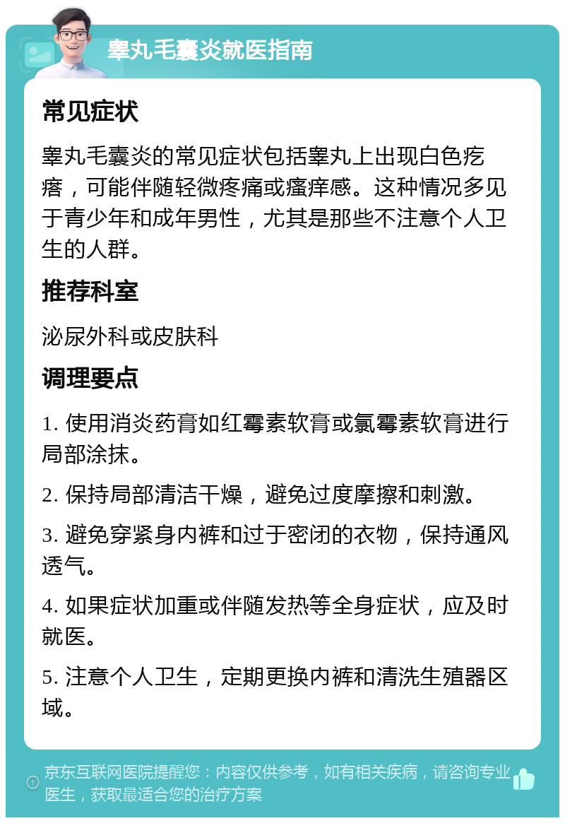 睾丸毛囊炎就医指南 常见症状 睾丸毛囊炎的常见症状包括睾丸上出现白色疙瘩，可能伴随轻微疼痛或瘙痒感。这种情况多见于青少年和成年男性，尤其是那些不注意个人卫生的人群。 推荐科室 泌尿外科或皮肤科 调理要点 1. 使用消炎药膏如红霉素软膏或氯霉素软膏进行局部涂抹。 2. 保持局部清洁干燥，避免过度摩擦和刺激。 3. 避免穿紧身内裤和过于密闭的衣物，保持通风透气。 4. 如果症状加重或伴随发热等全身症状，应及时就医。 5. 注意个人卫生，定期更换内裤和清洗生殖器区域。