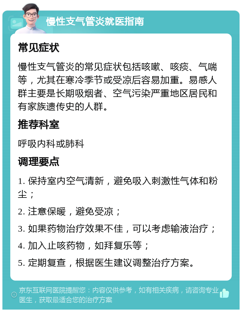 慢性支气管炎就医指南 常见症状 慢性支气管炎的常见症状包括咳嗽、咳痰、气喘等，尤其在寒冷季节或受凉后容易加重。易感人群主要是长期吸烟者、空气污染严重地区居民和有家族遗传史的人群。 推荐科室 呼吸内科或肺科 调理要点 1. 保持室内空气清新，避免吸入刺激性气体和粉尘； 2. 注意保暖，避免受凉； 3. 如果药物治疗效果不佳，可以考虑输液治疗； 4. 加入止咳药物，如拜复乐等； 5. 定期复查，根据医生建议调整治疗方案。