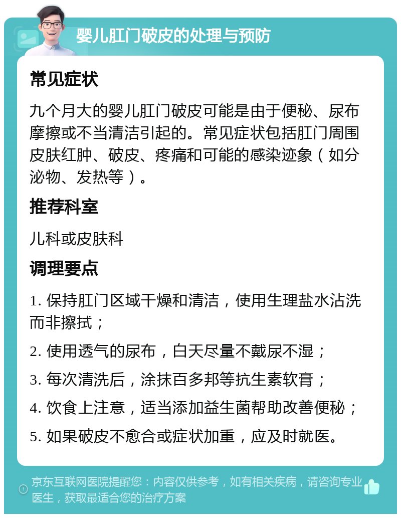 婴儿肛门破皮的处理与预防 常见症状 九个月大的婴儿肛门破皮可能是由于便秘、尿布摩擦或不当清洁引起的。常见症状包括肛门周围皮肤红肿、破皮、疼痛和可能的感染迹象（如分泌物、发热等）。 推荐科室 儿科或皮肤科 调理要点 1. 保持肛门区域干燥和清洁，使用生理盐水沾洗而非擦拭； 2. 使用透气的尿布，白天尽量不戴尿不湿； 3. 每次清洗后，涂抹百多邦等抗生素软膏； 4. 饮食上注意，适当添加益生菌帮助改善便秘； 5. 如果破皮不愈合或症状加重，应及时就医。