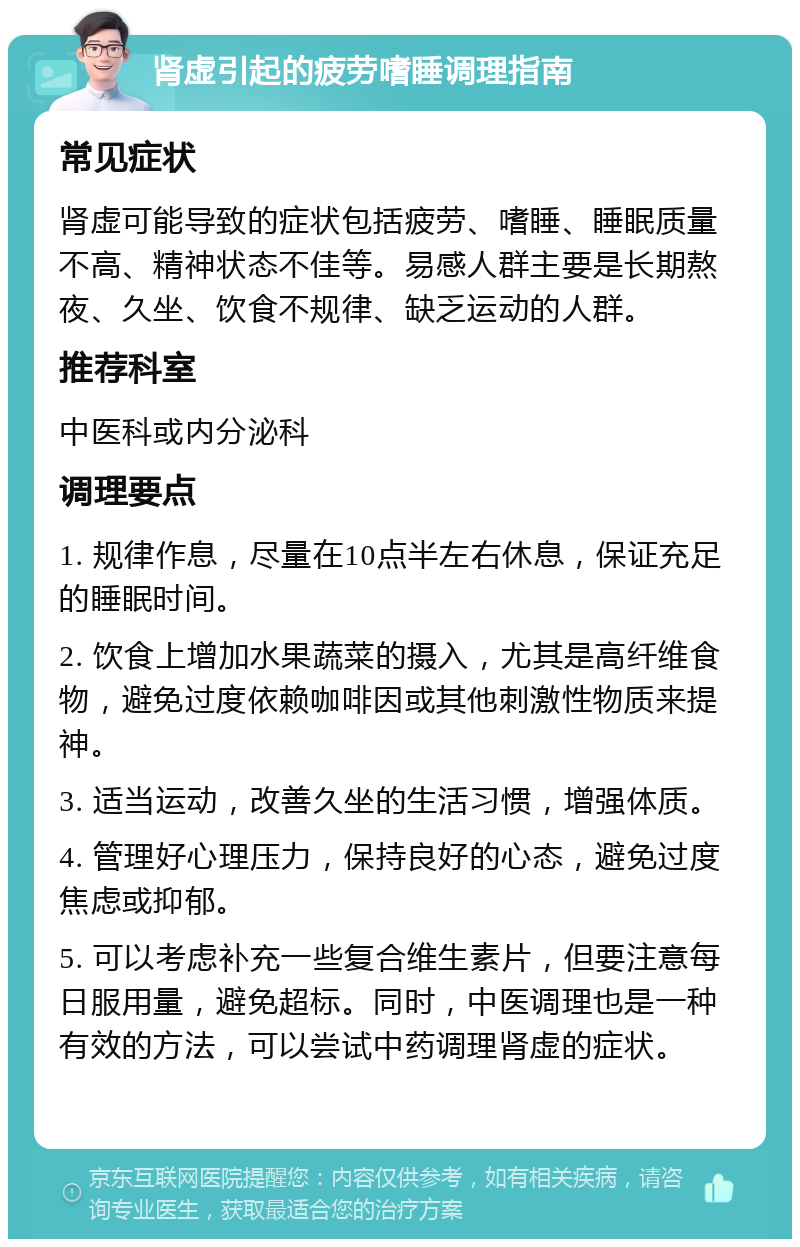 肾虚引起的疲劳嗜睡调理指南 常见症状 肾虚可能导致的症状包括疲劳、嗜睡、睡眠质量不高、精神状态不佳等。易感人群主要是长期熬夜、久坐、饮食不规律、缺乏运动的人群。 推荐科室 中医科或内分泌科 调理要点 1. 规律作息，尽量在10点半左右休息，保证充足的睡眠时间。 2. 饮食上增加水果蔬菜的摄入，尤其是高纤维食物，避免过度依赖咖啡因或其他刺激性物质来提神。 3. 适当运动，改善久坐的生活习惯，增强体质。 4. 管理好心理压力，保持良好的心态，避免过度焦虑或抑郁。 5. 可以考虑补充一些复合维生素片，但要注意每日服用量，避免超标。同时，中医调理也是一种有效的方法，可以尝试中药调理肾虚的症状。