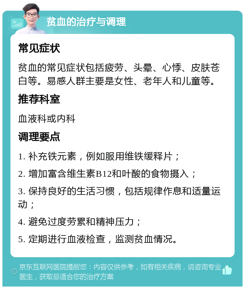 贫血的治疗与调理 常见症状 贫血的常见症状包括疲劳、头晕、心悸、皮肤苍白等。易感人群主要是女性、老年人和儿童等。 推荐科室 血液科或内科 调理要点 1. 补充铁元素，例如服用维铁缓释片； 2. 增加富含维生素B12和叶酸的食物摄入； 3. 保持良好的生活习惯，包括规律作息和适量运动； 4. 避免过度劳累和精神压力； 5. 定期进行血液检查，监测贫血情况。