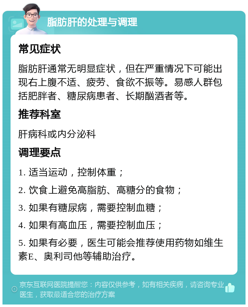 脂肪肝的处理与调理 常见症状 脂肪肝通常无明显症状，但在严重情况下可能出现右上腹不适、疲劳、食欲不振等。易感人群包括肥胖者、糖尿病患者、长期酗酒者等。 推荐科室 肝病科或内分泌科 调理要点 1. 适当运动，控制体重； 2. 饮食上避免高脂肪、高糖分的食物； 3. 如果有糖尿病，需要控制血糖； 4. 如果有高血压，需要控制血压； 5. 如果有必要，医生可能会推荐使用药物如维生素E、奥利司他等辅助治疗。