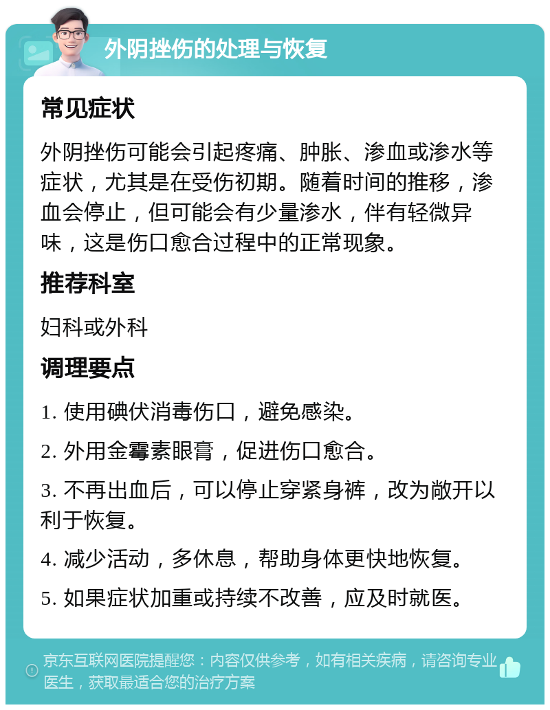 外阴挫伤的处理与恢复 常见症状 外阴挫伤可能会引起疼痛、肿胀、渗血或渗水等症状，尤其是在受伤初期。随着时间的推移，渗血会停止，但可能会有少量渗水，伴有轻微异味，这是伤口愈合过程中的正常现象。 推荐科室 妇科或外科 调理要点 1. 使用碘伏消毒伤口，避免感染。 2. 外用金霉素眼膏，促进伤口愈合。 3. 不再出血后，可以停止穿紧身裤，改为敞开以利于恢复。 4. 减少活动，多休息，帮助身体更快地恢复。 5. 如果症状加重或持续不改善，应及时就医。