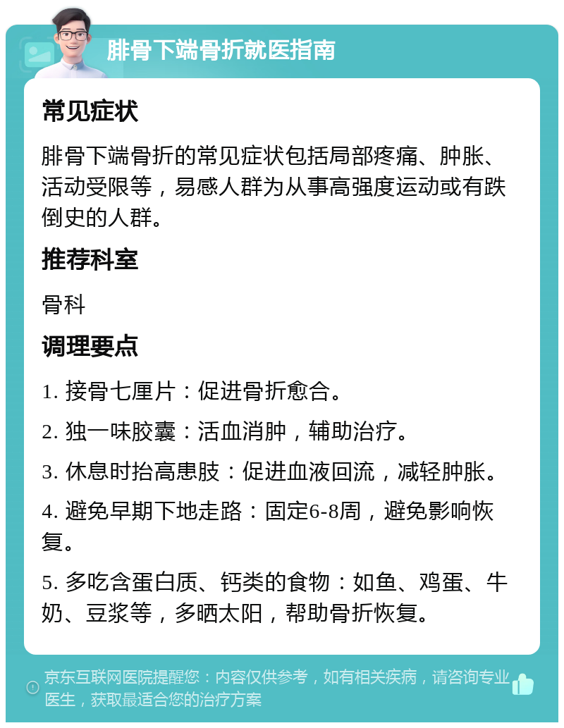 腓骨下端骨折就医指南 常见症状 腓骨下端骨折的常见症状包括局部疼痛、肿胀、活动受限等，易感人群为从事高强度运动或有跌倒史的人群。 推荐科室 骨科 调理要点 1. 接骨七厘片：促进骨折愈合。 2. 独一味胶囊：活血消肿，辅助治疗。 3. 休息时抬高患肢：促进血液回流，减轻肿胀。 4. 避免早期下地走路：固定6-8周，避免影响恢复。 5. 多吃含蛋白质、钙类的食物：如鱼、鸡蛋、牛奶、豆浆等，多晒太阳，帮助骨折恢复。